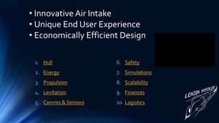 1. Hull
2. Energy
3. Propulsion
4. Levitation
5. Comms & Sensors
6. Safety
7. Simulations
8. Scalability
9. Finances
10. Logistics
• Innovative Air Intake
• Unique End User Experience
• Economically Efficient Design
 