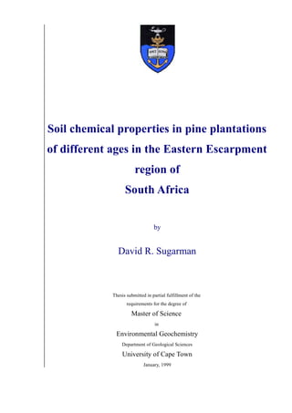 Soil chemical properties in pine plantations
of different ages in the Eastern Escarpment
region of
South Africa
by
David R. Sugarman
Thesis submitted in partial fulfillment of the
requirements for the degree of
Master of Science
in
Environmental Geochemistry
Department of Geological Sciences
University of Cape Town
January, 1999
 