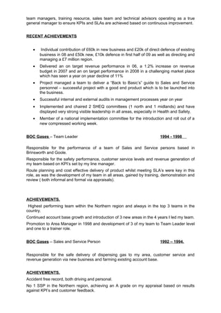 team managers, training resource, sales team and technical advisors operating as a true
general manager to ensure KPIs and SLAs are achieved based on continuous improvement.
RECENT ACHIEVEMENTS
• Individual contribution of £60k in new business and £20k of direct defence of existing
business in 08 and £50k new, £10k defence in first half of 09 as well as directing and
managing a £7 million region.
• Delivered an on target revenue performance in 06, a 1.2% increase on revenue
budget in 2007 and an on target performance in 2008 in a challenging market place
which has seen a year on year decline of 11%
• Project managed a team to deliver a “Back to Basic’s” guide to Sales and Service
personnel – successful project with a good end product which is to be launched into
the business.
• Successful internal and external audits in management processes year on year
• Implemented and chaired 2 SHEQ committees (1 north and 1 midlands) and have
displayed very strong visible leadership in all areas, especially in Health and Safety.
• Member of a national implementation committee for the introduction and roll out of a
new compressed working week.
BOC Gases – Team Leader 1994 - 1998
Responsible for the performance of a team of Sales and Service persons based in
Brinsworth and Goole.
Responsible for the safety performance, customer service levels and revenue generation of
my team based on KPI’s set by my line manager.
Route planning and cost effective delivery of product whilst meeting SLA’s were key in this
role, as was the development of my team in all areas, gained by training, demonstration and
review ( both informal and formal via appraisals).
ACHIEVEMENTS.
Highest performing team within the Northern region and always in the top 3 teams in the
country.
Continued account base growth and introduction of 3 new areas in the 4 years I led my team.
Promotion to Area Manager in 1998 and development of 3 of my team to Team Leader level
and one to a trainer role.
BOC Gases – Sales and Service Person 1992 – 1994.
Responsible for the safe delivery of dispensing gas to my area, customer service and
revenue generation via new business and farming existing account base.
ACHIEVEMENTS.
Accident free record, both driving and personal.
No 1 SSP in the Northern region, achieving an A grade on my appraisal based on results
against KPI’s and customer feedback.
 