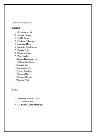 Accompanying tour members:
Students :-
1. Aiswarya V Nair
2. Ananya Sarkar
3. Ankhi Sarkar
4. FerdousiRahaman
5. Maitryee Hazra
6. Monalisa Chakraborty
7. Pramita Roy
8. Pratiksha Gain
9. Puja Kundu
10.Sarada Bhattacharyya
11.Abhinandan Ghosh
12.Indrajit Das
13.Mohammad Ali
14.Nemai Prodhan
15.Shuvam Das
16.Sourabh Biswas
17.Supriya Nath
Teachers :-
1. ProfessorNarayan Gorai
2. Dr. Chiranjib Pal
3. Dr. Kamal Kumar Banerjee*
 