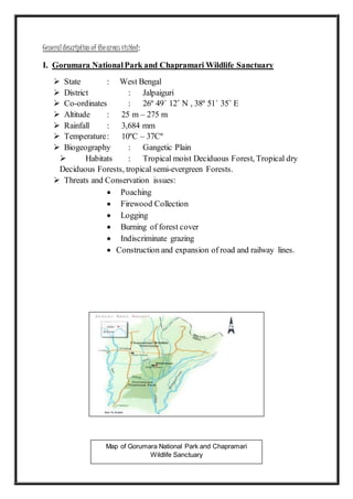 Map of Gorumara National Park and Chapramari
Wildlife Sanctuary
Generaldescription of theareasvisited:
I. Gorumara NationalPark and Chapramari Wildlife Sanctuary
 State : West Bengal
 District : Jalpaiguri
 Co-ordinates : 26º 49´ 12˝ N , 38º 51´ 35˝ E
 Altitude : 25 m – 275 m
 Rainfall : 3,684 mm
 Temperature: 10ºC – 37Cº
 Biogeography : Gangetic Plain
 Habitats : Tropical moist Deciduous Forest, Tropical dry
Deciduous Forests, tropical semi-evergreen Forests.
 Threats and Conservation issues:
 Poaching
 Firewood Collection
 Logging
 Burning of forest cover
 Indiscriminate grazing
 Construction and expansion of road and railway lines.
 