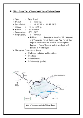 II. Sillery Gaon(Part of Lava-Neora ValleyNationalPark)
 State : West Bengal
 District : Darjeeling
 Co-ordinates : 26º 55´ 38˝ N , 88º 45´ 16˝ E
 Altitude : 183 m – 3200 m
 Rainfall : Not available
 Temperature: -2ºC –24Cº
 Biogeography : Himalaya
 Habitats : Sub-tropical broadleaf Hill, Montane
wet Temperate Forest, Sub-tropical Pine Forest, Sub-
tropical secondaryscrub Tropical semi-evergreen
Forests. ~ One of the most undestructed patch of
forestes in West Bengal
 Threats and Conservation issues:
 Fuel wool collection and forest fires
 Poaching
 Encraochment
 Indiscriminate grazing.
Map of journey routeto Sillery Gaon
 