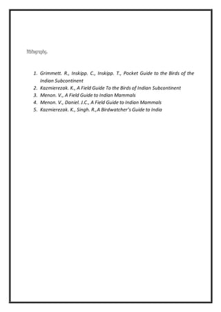 Bibliography:
1. Grimmett. R., Inskipp. C., Inskipp. T., Pocket Guide to the Birds of the
Indian Subcontinent
2. Kazmierezak. K., A Field Guide To the Birds of Indian Subcontinent
3. Menon. V., A Field Guide to Indian Mammals
4. Menon. V., Daniel. J.C., A Field Guide to Indian Mammals
5. Kazmierezak. K., Singh. R.,A Birdwatcher’s Guide to India
 