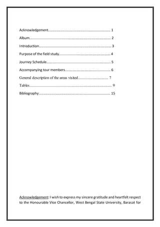 Acknowledgement.............................................................. 1
Album................................................................................. 2
Introduction........................................................................ 3
Purpose of the field study................................................... 4
Journey Schedule................................................................ 5
Accompanying tour members............................................. 6
General description of the areas visited.............................. 7
Tables.................................................................................. 9
Bibliography....................................................................... 15
Acknowledgement: I wish to express my sincere gratitude and heartfelt respect
to the Honourable Vice Chancellor, West Bengal State University, Barasat for
 