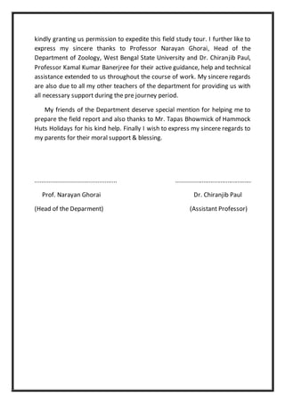 kindly granting us permission to expedite this field study tour. I further like to
express my sincere thanks to Professor Narayan Ghorai, Head of the
Department of Zoology, West Bengal State University and Dr. Chiranjib Paul,
Professor Kamal Kumar Banerjree for their active guidance, help and technical
assistance extended to us throughout the course of work. My sincere regards
are also due to all my other teachers of the department for providing us with
all necessary support during the pre journey period.
My friends of the Department deserve special mention for helping me to
prepare the field report and also thanks to Mr. Tapas Bhowmick of Hammock
Huts Holidays for his kind help. Finally I wish to express my sincere regards to
my parents for their moral support & blessing.
.............................................. ............................................
Prof. Narayan Ghorai Dr. Chiranjib Paul
(Head of the Deparment) (Assistant Professor)
 