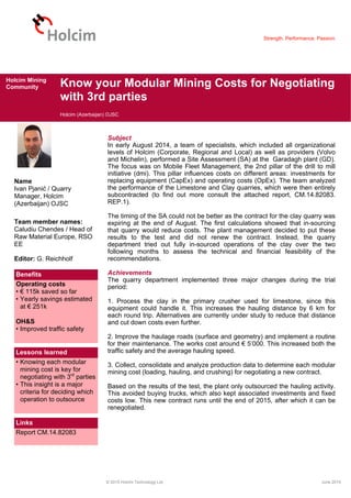 Strength. Performance. Passion.
Know your Modular Mining Costs for Negotiating
with 3rd parties
Holcim (Azerbaijan) OJSC
© 2015 Holcim Technology Ltd. June 2015
Holcim Mining
Community
Name
Ivan Pjanić / Quarry
Manager, Holcim
(Azerbaijan) OJSC
Team member names:
Caludiu Chendes / Head of
Raw Material Europe, RSO
EE
Editor: G. Reichholf
Benefits
Operating costs
• € 115k saved so far
• Yearly savings estimated
at € 251k
OH&S
• Improved traffic safety
Lessons learned
• Knowing each modular
mining cost is key for
negotiating with 3rd
parties
• This insight is a major
criteria for deciding which
operation to outsource
Links
Report CM.14.82083
Subject
In early August 2014, a team of specialists, which included all organizational
levels of Holcim (Corporate, Regional and Local) as well as providers (Volvo
and Michelin), performed a Site Assessment (SA) at the Garadagh plant (GD).
The focus was on Mobile Fleet Management, the 2nd pillar of the drill to mill
initiative (dmi). This pillar influences costs on different areas: investments for
replacing equipment (CapEx) and operating costs (OpEx). The team analyzed
the performance of the Limestone and Clay quarries, which were then entirely
subcontracted (to find out more consult the attached report, CM.14.82083.
REP.1).
The timing of the SA could not be better as the contract for the clay quarry was
expiring at the end of August. The first calculations showed that in-sourcing
that quarry would reduce costs. The plant management decided to put these
results to the test and did not renew the contract. Instead, the quarry
department tried out fully in-sourced operations of the clay over the two
following months to assess the technical and financial feasibility of the
recommendations.
Achievements
The quarry department implemented three major changes during the trial
period:
1. Process the clay in the primary crusher used for limestone, since this
equipment could handle it. This increases the hauling distance by 6 km for
each round trip. Alternatives are currently under study to reduce that distance
and cut down costs even further.
2. Improve the haulage roads (surface and geometry) and implement a routine
for their maintenance. The works cost around € 5’000. This increased both the
traffic safety and the average hauling speed.
3. Collect, consolidate and analyze production data to determine each modular
mining cost (loading, hauling, and crushing) for negotiating a new contract.
Based on the results of the test, the plant only outsourced the hauling activity.
This avoided buying trucks, which also kept associated investments and fixed
costs low. This new contract runs until the end of 2015, after which it can be
renegotiated.
 