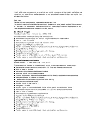 I really get to know each user on a personal level and provide a concierge service to each one fulfilling any
needs they may have . If they need a suggestion on new technology I research for them and provide them
with a working solution.
Skills Used
Familiar with most used operating systems windows Mac and Linux .
I've worked in many environments with active directory and exchange jira alt assasin products VMware amazon
ec2 and other cloud environments . I also am big on security. It's a hobby of mine that I enjoy keeping up with .
I also am very familiar with most mobile products and solutions .
Sr. Infotech Analyst
Xerox Business Services - Burbank, CA - 2011 to 2014
Provided consierge service to all Disney high level executives.
● Maintained all company laptops and desktops and provided refreshes and break fixes.
● Acted as a liason for vendors.
● Maintained company's mobile devices with mobileiron server
● Supported Cisco VOIP phones and network.
● Provided accountability of all company hardware to include desktops, laptops and handheld devices.
● Managed Exchange 2010 server.
● Created user accounts and security groups in active directory.
● Managed company network printers.
● Provided support for MAC and OS X as well as Windows Xp, and Win7 enterprise.
● Provided support for handheld devices to include android, iphone and blackberries.
Systems/Network Administrator
ICONMOBILE LLC - Santa Monica, CA - 2010 to 2011
Provided support to helpdesk on escalated issues support to helpdesk on escalated issues. issues.
● Maintained all company servers in Amazon AWS EC2 Cloud and Rackspace environment
● Acted as liason for vendors.
● Maintained company's internal servers and network
● Supported Shortel VOIP phones and network.
● Provided accountability of all company hardware to include desktops, laptops and handheld devices.
● Managed Exchange 2010 server for company.
● Created user accounts and security groups in active directory.
● Managed company network printers.
● Provided support for MAC and OS X.
● Managed SQL clusters.
● Provided support for handheld devices to include android, iphone and blackberries. issues.
● Maintained all company servers in Amazon AWS EC2 Cloud and Rackspace environment
● Acted as liason for vendors.
● Maintained company's internal servers and network
● Supported Shortel VOIP phones and network.
● Provided accountability of all company hardware to include desktops, laptops and handheld devices.
● Managed Exchange 2010 server for company.
● Created user accounts and security groups in active directory.
● Managed company network printers.
● Provided support for MAC and OS X.
● Managed SQL clusters.
● Provided support for handheld devices to include android, iphone and blackberries.
 