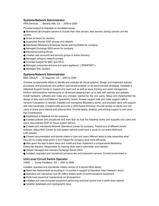 Systems/Network Administrator
HRN Services - Beverly Hills, CA - 2009 to 2009
Provided support to helpdesk on escalated issues.
● Maintained all company servers to include their citrix servers, web servers, backup servers and file
servers.
● Acted as liason for vendors.
● Supported Shortel VOIP phones and network.
● Maintained Blackberry Enterprise Server and handhelds for company.
● Managed Exchange 2003 server for company.
● Maintained backup library.
● Created user accounts and security groups in active directory.
● Managed company network printers.
● Provided support for MAC and OS X.
● Managed companies antivirus and spam appliance. ( IRONPORT )
● Managed SQL clusters.
Systems/Network Administrator
BMC GROUP - El Segundo, CA - 2005 to 2009
Oversee companywide efforts to identify and evaluate all critical systems. Design and implement policies,
processes, and procedures and perform cost benefit analysis on all recommended strategies. Establish a
Helpdesk Support Center to support end users and as well as issue tracking and asset management.
Perform Administrative maintenance on all servers keeping them up to date with patches and updates.
Install hardware, software and make any changes needed for the end users. Setup and implemented the
design of data room and Network Operations Center. Answer support calls and make support calls to
vendors if escalation is needed. Installed and maintained Blackberry server, and provided users with support
with their handhelds. Create/modify accounts in 2003 Active Directory. Provide access to clients and end
users to share point internal and external sites. Provide laptop, desktop, and printing support to end users.
Key Contributions:
● Established a Helpdesk for the company
● Created policies and procedures and work flow on how the helpdesk works and supports end users and
client. Documented SOP for future system admins.
● Created and maintained Network Operations Center for company. Tested tons of different vendor
software. Setup NOC Center so that system admins could have a visual on our entire WAN and
LAN network.
● Created documentation and tutorial videos to train end users different tasks to help streamline what
they did on a daily basis which in turn helped the company work more efficiently.
● Was given the task to learn setup and install and then implement a companywide Blackberry
Enterprise Solution. Responsible for training other how to administer and maintain.
● Helped managed and maintain Exchange Server 2003.
● Installed, upgraded and maintained company dev and production servers. Current environment is
Unit Level Circuit Switch Operator
USMC - Camp Pendleton, CA - 2001 to 2008
Installed, operated and maintained military version of a central office switch.
● Spent two deployments amounting to 14 months in support of Operation Iraqi Freedom I and II.
● Operated and maintained over $5 million dollars worth of communications equipment.
● Performed preventive maintenance on all equipment.
● Installed and interconnected equipment performing technical control over a world wide network.
● Updated databases and cryptographic keys.
 
