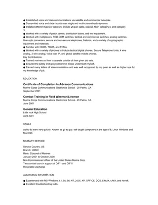 ● Established voice and data communications via satellite and commercial networks.
● Transmitted voice and data circuits over single and multi-channel radio systems.
● Installed different types of cables to include 26 pair cable, coaxial, fiber, category 5, and category
З.
● Worked with a variety of patch panels, distribution boxes, and test equipment.
● Worked with multiplexers, RED COM switches, tactical and commercial switches, analog switches,
fiber optic converters, secure and non-secure telephones, firebirds, and a variety of cryptographic
equipment and materials.
● Familiar with CDMA, TDMA, and FDMA.
● Worked with a variety of phones to include tactical digital phones, Secure Telephone Units, 4 wire
analog, 2 wire analog, voice over IP, and global satellite mobile phones.
Key Contributions:
● Trained marines on their to operate outside of their given job sets.
● Ensured the safety and good welfare for troops underneath myself.
● Earned many letters of accommodations and was well recognized by my peer as well as higher ups for
my knowledge of job.
EDUCATION
Certificate of Completion in Advance Communications
Marine Corps Communications Electronics School - 29 Palms, CA
September 2001
Combat Training in Field Wireman/Lineman
Marine Corps Communications Electronics School - 29 Palms, CA
June 2001
General Education
Little rock High School
April 2001
SKILLS
Ability to learn very quickly. Known as go to guy, self taught computers at the age of 8. Linux Windows and
MacOSX
MILITARY SERVICE
Service Country: US
Branch: USMC
Rank: Corporal of Marines
January 2001 to October 2008
Non Commissioned officer of the United States Marine Corp
Two combat tours in support of OIF 1 and OIF II
Honorable Discharge
ADDITIONAL INFORMATION
● Experienced with MS-Windows 3.1, 95, 98, NT, 2000, XP, OFFICE, DOS, LINUX, UNIX, and Novell.
● Excellent troubleshooting skills.
 