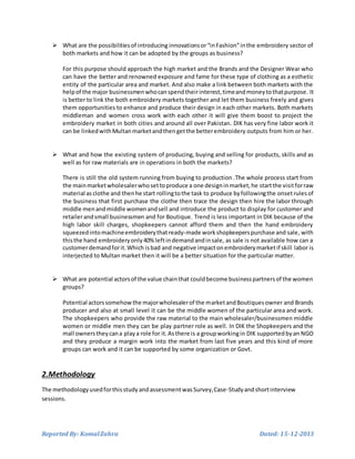 Reported By: KomalZahra Dated: 15-12-2013
 What are the possibilitiesof introducing innovationsor“inFashion”inthe embroidery sector of
both markets and how it can be adopted by the groups as business?
For this purpose should approach the high market and the Brands and the Designer Wear who
can have the better and renowned exposure and fame for these type of clothing as a esthetic
entity of the particular area and market. And also make a link between both markets with the
helpof the major businessmenwhocanspendtheirinterest,timeandmoneytothatpurpose. It
is better to link the both embroidery markets together and let them business freely and gives
them opportunities to enhance and produce their design in each other markets. Both markets
middleman and women cross work with each other it will give them boost to project the
embroidery market in both cities and around all over Pakistan. DIK has very fine labor work it
can be linkedwithMultanmarketandthengetthe betterembroidery outputs from him or her.
 What and how the existing system of producing, buying and selling for products, skills and as
well as for raw materials are in operations in both the markets?
There is still the old system running from buying to production .The whole process start from
the mainmarketwholesalerwhosettoproduce a one designinmarket,he startthe visitforraw
material asclothe and thenhe start rollingtothe task to produce byfollowingthe onsetrulesof
the business that first purchase the clothe then trace the design then hire the labor through
middle menandmiddle womenandsell and introduce the product to display for customer and
retailerandsmall businessmen and for Boutique. Trend is less important in DIK because of the
high labor skill charges, shopkeepers cannot afford them and then the hand embroidery
squeezedintomachineembroiderythatready-made workshopkeeperspurchase and sale, with
thisthe hand embroideryonly40% leftindemandandinsale, as sale is not available how can a
customerdemandforit.Which isbad and negative impactonembroiderymarketif skill labor is
interjected to Multan market then it will be a better situation for the particular matter.
 What are potential actorsof the value chainthat couldbecome businesspartnersof the women
groups?
Potential actorssomehowthe majorwholesalerof the marketandBoutiquesowner and Brands
producer and also at small level it can be the middle women of the particular area and work.
The shopkeepers who provide the raw material to the main wholesaler/businessmen middle
women or middle men they can be play partner role as well. In DIK the Shopkeepers and the
mall ownerstheycana playa role for it.Asthere is a groupworkingin DIK supportedbyan NGO
and they produce a margin work into the market from last five years and this kind of more
groups can work and it can be supported by some organization or Govt.
2.Methodology
The methodologyusedforthisstudy andassessmentwasSurvey,Case-Studyandshortinterview
sessions.
 