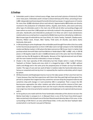 Reported By: KomalZahra Dated: 15-12-2013
3.Findings
 Embroidery work is done in almost every village, town and small colonies of districts D.I.Khan
since many years. Embroidery work is known as desert delicacy of D.I.Khan, consisting of over
1,000 independentandhome based(Formal &Informal) businesses.Itisgood source of income
for more than 10,000 individuals (direct and indirect). Approximately 400 females are directly
involved in the production of embodied clothes, dupatta, bed-sheets, sofa covers and many
other type of embroidery work in the main city of DIK and all other surrounding villages and
townswhere asmore than 1,000 people are indirectly involved in the preparation, distribution
and sales. Handicrafts and embroideries produced in D.I.Khan are sold in local and domestic
marketswhere asa small portionisexportedto Middle Eastcountriesindirectly by middlemen.
Most knowntype of embroideries are Cross Stitch, Ari, Kacha Taanka, Taarkashi, Shadow work,
Sheesha, Ribbon work, Kinaari, Moti Taanka, Tillah work, Arr (Kundi), Lace (Dori), Kacha
Kasheeda, Gota work.
 In DIKaccording to some shopkeepersthe embroideryworkbroughtfromothercitieslesscostly
to theirbusinessesperspectives as here in DIK labor cost is to high compare to the Haiderabad
marketand Multanmarket,In DIK where the laborcostexiston700 forper itemit is better that
purchase whole itemwithlaborcostfromMultanor Haiderabadin700/- to 800/- only.In DIK 40
pieces or 40 dupatta ready for sale in 10,000 estimation and in the same rate from the Multan
market can buy the 80 dupatta to 100 dupatta. Because of the high demand and cost of labor
skill the main market trend for embroidery is lesser to display.
 Chador is the main specialty of DIK embroidery but that Chador which is made of Chicken
Taarkashi or Chicken Taanka and cross stitch it is charged by labor is 700/- to 900/- without
clothe and dhaaga and in the same price the prepared piece of Chador can buy from Multan
market. This type of cost and rare work of labor in markets make the hand embroidery lesser
famousor unwanted and time by time it is replaced by the machine embroidery which import
by Lahore.
 DIK BusinessmenandShopkeepershasless trust on the labor power of their area from last 5 to
7 years because they had that experience with them that they paid high and have given free
period to complete their targets but they sometime not even drop the prepared material and
sometime drop with change in it and sometime 50% in completed. That is reason the DIK
Businessmen approaches the other markets and other trends and the interest of their own
rooted labor worker is neglected by them and the result is that the embroidery of the DIK as
mainoriginlessintominorpriorityforcustomerandshopkeeper as he opened side businesses
with it.
 As forqualityno one match with the finest handmade embroidery of this district not even the
Multan hand labor is compare to it. In Muryaali there is one of the finest Cross Stitch expert
laborexistedandinthe Kolaachi one of the bestSheeshaworkdone bylabor of this area. In the
surroundings of DIK there is an area called Razaai Shah, in this area the best Taarkashi labor
existed which is not found in any part of Pakistan.
 