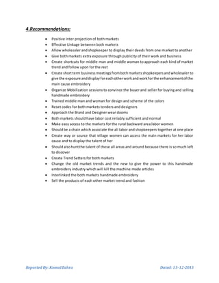 Reported By: KomalZahra Dated: 15-12-2013
4.Recommendations:
 Positive Inter projection of both markets
 Effective Linkage between both markets
 Allow wholesaler and shopkeeper to display their deeds from one market to another
 Give both markets extra exposure through publicity of their work and business
 Create shortcuts for middle man and middle woman to approach each kind of market
trend and follow upon for the rest
 Create shortterm businessmeetingsfrombothmarketsshopkeepersandwholesaler to
give the exposure anddisplayforeachotherworkandworkfor the enhancementof the
main cause embroidery
 Organize Mobilization sessions to convince the buyer and seller for buying and selling
handmade embroidery
 Trained middle man and woman for design and scheme of the colors
 Reset codes for both markets tenders and designers
 Approach the Brand and Designer wear dooms
 Both markets should have labor cost reliably sufficient and normal
 Make easy access to the markets for the rural backward area labor women
 Shouldbe a chain which associate the all labor and shopkeepers together at one place
 Create way or source that village women can access the main markets for her labor
cause and to display the talent of her
 Should alsohuntthe talent of these all areas and around because there is so much left
to discover
 Create Trend Setters for both markets
 Change the old market trends and the new to give the power to this handmade
embroidery industry which will kill the machine made articles
 Interlinked the both markets handmade embroidery
 Sell the products of each other market trend and fashion
 