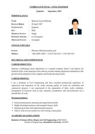 CURRICULUM VITAE – CIVIL ENGINEER
Updated : September, 2015
PERSONAL DATA
NAME : Marwan Assem Elkhouly
DATE OF BIRTH : 28 April 1987
NATIONALITY : Egyptian
SEX : Male
MARITAL STATUS : Single
POSITION APPLIED : Civil Engineer
MILITARY STATUS : Exempted
CONTACT DETAILS
E-MAIL : Marwan_Elkhouly@yahoo.com
MOBILE : +966-5499-72865 / +2 0127 424 2412 / +2 03 549 7341
KEY SKILLS AND COMPETENCES
CAREER OBJECTIVE:
Seeking a challenging career opportunity in a reputed company where I can harness my
technical skills, work experience and creativity towards making significant contribution to the
growth and development of the company and thereby develop myself.
CAREER PROFILE:
I am a Graduate in Civil Engineering and have excellent professional experience in
supervision and inspection of site works assuring quality of works for residential and
commercial projects. I am experienced in the preparation of daily works schedules,
arrangement of resources such as men, materials, coordination with sub-contractors for a
smooth flow of work.
Personal attributes:
 Good communication, planning and organizational skills
 Highly developed numeracy and computer literacy skills
 Keeping up-to-date with engineering best practice
 Able to work on own initiative as well as being a team player
ACADEMIC QUALIFICATIONS
Bachelor of Science (B.Sc.) Degree in Civil Engineering (2005-2010)
Faculty of Engineering, Alexandria University, EGYPT.
 