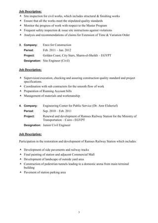 3
Job Description:
 Site inspection for civil works, which includes structural & finishing works
 Ensure that all the works meet the stipulated quality standards
 Monitor the progress of work with respect to the Master Program
 Frequent safety inspection & issue site instructions against violations
 Analysis and recommendations of claims for Extension of Time & Variation Order
3. Company: Enco for Construction
Period: Feb. 2011 – Jan. 2012
Project: Golden Coast, City Stars, Sharm-el-Sheikh – EGYPT
Designation: Site Engineer (Civil)
Job Description:
 Supervision/execution, checking and assuring construction quality standard and project
specifications.
 Coordination with sub contractors for the smooth flow of work
 Preparation of Running Account bills
 Management of materials and workmanship
4. Company: Engineering Center for Public Service (Dr. Amr Elsherief)
Period: Sep. 2010 – Feb. 2011
Project: Renewal and development of Ramses Railway Station for the Ministry of
Transportation – Cairo - EGYPT
Designation: Junior Civil Engineer
Job Description:
Participation in the restoration and development of Ramses Railway Station which includes:
 Development of side pavements and railway tracks
 Final painting of station and adjacent Commercial Mall
 Development of landscape of outside yard area
 Construction of pedestrian tunnels leading to a domestic arena from main terminal
building
 Pavement of station parking area
 