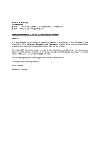 Marwan A. Elkhouly
Civil Engineer
Mobile: +966-5499-72865 / +2 0127 424 2412 / +2 03 549 7341
E-mail: Marwan_Elkhouly@yahoo.com
For the kind attention of the HR & Administration Manager
Dear Sir,
It is with pleasure that I express my interest in applying for the position of Civil Engineer in your
reputed firm. I hold a Bachelor Degree in Civil Engineering together with a broad range of abilities
and experience that match the qualifications and skills you are seeking.
My enclosed CV will provide you an overview of relevant experience and training. I have exposure to
site works which includes inspection of structural, finishing works of buildings, quantity surveying and
related office work. I am very committed to my work.
I would be delighted to discuss my application in further detail with you.
Looking forward to hearing from you.
Yours faithfully
Marwan A. Elkhouly
 
