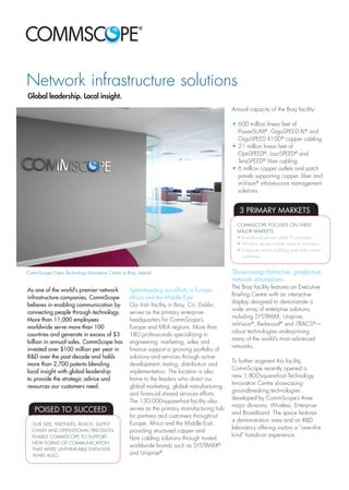 Network infrastructure solutions
As one of the world’s premier network
infrastructure companies, CommScope
believes in enabling communication by
connecting people through technology.
More than 11,000 employees
worldwide serve more than 100
countries and generate in excess of $3
billion in annual sales. CommScope has
invested over $100 million per year in
R&D over the past decade and holds
more than 2,700 patents blending
local insight with global leadership
to provide the strategic advice and
resources our customers need.
Spearheading our efforts in Europe,
Africa and the Middle East
Our Irish facility in Bray, Co. Dublin,
serves as the primary enterprise
headquarters for CommScope’s
Europe and MEA regions. More than
180 professionals specializing in
engineering, marketing, sales and
finance support a growing portfolio of
solutions and services through active
development, testing, distribution and
implementation. The location is also
home to the leaders who direct our
global marketing, global manufacturing
and financial shared services efforts.
The 130,000-square-foot facility also
serves as the primary manufacturing hub
for partners and customers throughout
Europe, Africa and the Middle East,
providing structured copper and
fibre cabling solutions through trusted
worldwide brands such as SYSTIMAX®
and Uniprise®
.
Global leadership. Local insight.
Annual capacity of the Bray facility:
•	600 million linear feet of
PowerSUM®
, GigaSPEED XL®
and
GigaSPEED X10D®
copper cabling
•	21 million linear feet of
OptiSPEED®
, LazrSPEED®
and
TeraSPEED®
fiber cabling
•	6 million copper outlets and patch
panels supporting copper, fiber and
imVison®
infrastructure management
solutions
Showcasing distinctive, productive
network innovations
The Bray facility features an Executive
Briefing Centre with an interactive
display designed to demonstrate a
wide array of enterprise solutions,
including SYSTIMAX, Uniprise,
imVision®
, Redwood®
and iTRACS®
—
robust technologies underpinning
many of the world’s most advanced
networks.
To further augment this facility,
CommScope recently opened a
new 1,800-square-foot Technology
Innovation Centre showcasing
groundbreaking technologies
developed by CommScope’s three
major divisions: Wireless, Enterprise
and Broadband. The space features
a demonstration area and an R&D
laboratory offering visitors a “one-of-a-
kind” hands-on experience.
POISED TO SUCCEED
OUR SIZE, PARTNERS, REACH, SUPPLY
CHAIN AND OPERATIONAL PRECISION
ENABLE COMMSCOPE TO SUPPORT
NEW FORMS OF COMMUNICATION
THAT WERE UNTHINKABLE EVEN FIVE
YEARS AGO.
3 PRIMARY MARKETS
COMMSCOPE FOCUSES ON THREE
MAJOR MARKETS:
•	Broadband serves cable TV providers
•	Wireless serves mobile network providers
•	Enterprise serves building and data centre
	customers
CommScope’s New Technology Innovation Centre in Bray, Ireland
 