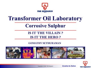 Involve to SolveCopyrights © 2006 TNB Research
IS IT THE VILLAIN ?
IS IT THE HERO ?
33.2°C
76.9°C
40
50
60
70
Transformer Oil Laboratory
Corrosive Sulphur
GOMATHY SETHURAMAN
 