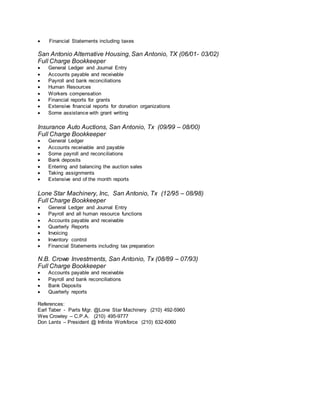  Financial Statements including taxes
San Antonio Alternative Housing, San Antonio, TX (06/01- 03/02)
Full Charge Bookkeeper
 General Ledger and Journal Entry
 Accounts payable and receivable
 Payroll and bank reconciliations
 Human Resources
 Workers compensation
 Financial reports for grants
 Extensive financial reports for donation organizations
 Some assistance with grant writing
Insurance Auto Auctions, San Antonio, Tx (09/99 – 08/00)
Full Charge Bookkeeper
 General Ledger
 Accounts receivable and payable
 Some payroll and reconciliations
 Bank deposits
 Entering and balancing the auction sales
 Taking assignments
 Extensive end of the month reports
Lone Star Machinery, Inc, San Antonio, Tx (12/95 – 08/98)
Full Charge Bookkeeper
 General Ledger and Journal Entry
 Payroll and all human resource functions
 Accounts payable and receivable
 Quarterly Reports
 Invoicing
 Inventory control
 Financial Statements including tax preparation
N.B. Crowe Investments, San Antonio, Tx (08/89 – 07/93)
Full Charge Bookkeeper
 Accounts payable and receivable
 Payroll and bank reconciliations
 Bank Deposits
 Quarterly reports
References:
Earl Taber - Parts Mgr. @Lone Star Machinery (210) 492-5960
Wes Crowley – C.P.A. (210) 495-9777
Don Lents – President @ Infinite Workforce (210) 632-6060
 