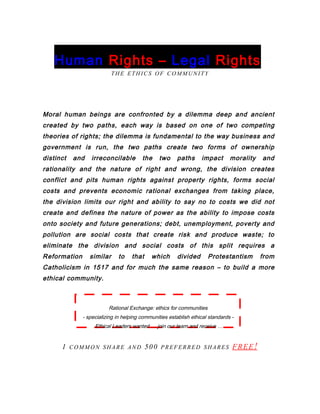 Human Rights – Legal Rights
THE ETHICS OF COMMUNITY
Moral human beings are confronted by a dilemma deep and ancient
created by two paths, each way is based on one of two competing
theories of rights; the dilemma is fundamental to the way business and
government is run, the two paths create two forms of ownership
distinct and irreconcilable the two paths impact morality and
rationality and the nature of right and wrong, the division creates
conflict and pits human rights against property rights, forms social
costs and prevents economic rational exchanges from taking place,
the division limits our right and ability to say no to costs we did not
create and defines the nature of power as the ability to impose costs
onto society and future generations; debt, unemployment, poverty and
pollution are social costs that create risk and produce waste; to
eliminate the division and social costs of this split requires a
Reformation similar to that which divided Protestantism from
Catholicism in 1517 and for much the same reason – to build a more
ethical community.
Rational Exchange: ethics for communities
- specializing in helping communities establish ethical standards -
Ethical Leaders wanted … join our team and receive …
1 COMMON SHARE AND 500 PREFERRED SHARES FREE!
 