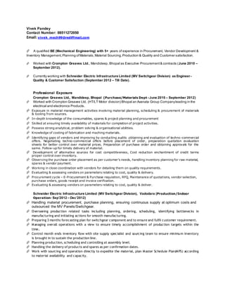 Vivek Pandey
Contact Number: 08511272050
Email: vivek_mech99@rediffmail.com
A qualified BE (Mechanical Engineering) with 5+ years of experience in Procurement, Vendor Development &
Inventory Management,Planning ofMaterials,Material Sourcing,Production & Quality and Customer satisfaction.
 Worked with Crompton Greaves Ltd., Mandideep, Bhopal as Executive Procurement& contracts (June 2010 –
September 2012).
 Currently working with Schneider Electric Infrastructure Limited (MV Switchgear Division) as Engineer-
Quality & Customer Satisfaction (September 2012 – Till Date).
Professional Exposure
Crompton Greaves Ltd., Mandideep, Bhopal (Purchase/Materials Dept - June 2010 – September 2012)
 Worked with Crompton Greaves Ltd. (HT/LT Motor division) Bhopal an Avanata Group Companyleading in the
electrical and electronics Products.
 Exposure in material management activities involving material planning, scheduling & procurement of materials
& tooling from sources.
 In-depth knowledge of the consumables, spares & project planning and procurement
 Skilled at ensuring timely availability of materials for completion of project activities.
 Possess strong analytical, problem solving & organisational abilities.
 Knowledge of costing of fabrication and maching materials.
 Identifying gaps of vendors and improving by conducting audits .obtaining and evaluation of techno -commercial
offers. Negotiating techno-commercial offers before placement of order, preparation quotation evaluation
sheets for better control over material prices. Preparation of purchase order and obtaining approvals for the
same. Follow-up for timely delivery of material.
 Development of alternative sources for cost competitiveness, Cost reduction enchantment of credit terms
proper control over inventory.
 Observing the purchase order placement as per customer’s needs, handling inventory planning for raw material,
spares & vendor payment.
 Working in close coordination with vendors for detailing them on quality requirements.
 Evaluating & assessing vendors on parameters relating to cost, quality & delivery.
 Procurement cycle – E-Procurement & Purchase requisition, RFQ, Maintenance of quotations, vendor selection,
purchase orders, goods receipt and invoice verification.
 Evaluating & assessing vendors on parameters relating to cost, quality & deliver.
Schneider Electric Infrastructure Limited (MV Switchgear Division), Vadodara (Production/Indoor
Operation- Sep’2012 – Dec’2012)
 Handling material procurement, purchase planning, ensuring continuous supply at optimum costs and
outsourced the MV Panels/Switchgear.
 Overseeing production related tasks including planning, ordering, scheduling, identifying bottlenecks in
manufacturing and initiating actions for smooth manufacturing.
 Preparing 3 months forecasting plan for switchgear component and to ensure and fulfil customer requirement.
 Managing overall operations with a view to ensure timely accomplishment of production targets within the
time.
 Control month ends inventory flow with site supply specialist and sourcing team to ensure minimum inventory
is brought in to sustain the production line.
 Planning production, scheduling and controlling at assembly level.
 Handling the delivery of products and spares as per confirmation dates.
 Work with sourcing and operation directly to expedite the material, plan Master Schedule Plan(MPS) according
to material availability and capacity.
 