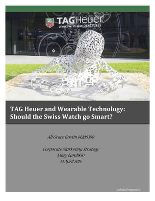  
Ali GraceGustin 14200380
Corporate Marketing Strategy
Mary Lambkin
13April2015	
  
1
	
  
	
  
TAG	
  Heuer	
  and	
  Wearable	
  Technology:	
  	
  	
  	
  	
  	
  	
  	
  	
  	
  	
  	
  	
  	
  	
  	
  	
  
Should	
  the	
  Swiss	
  Watch	
  go	
  Smart?	
  	
  
	
   	
   	
   	
   	
   	
  
[IndividualAssignment4]
2
 