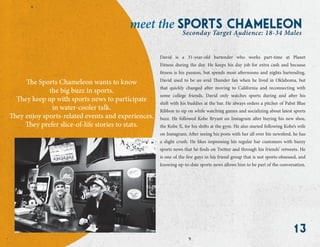 13
The Sports Chameleon wants to know
the big buzz in sports.
They keep up with sports news to participate
in water-cooler talk.
They enjoy sports-related events and experiences.
They prefer slice-of-life stories to stats.
sports chameleonmeet the
Seconday Target Audience: 18-34 Males
David is a 31-year-old bartender who works part-time at Planet
Fitness during the day. He keeps his day job for extra cash and because
fitness is his passion, but spends most afternoons and nights bartending.
David used to be an avid Thunder fan when he lived in Oklahoma, but
that quickly changed after moving to California and reconnecting with
some college friends. David only watches sports during and after his
shift with his buddies at the bar. He always orders a pitcher of Pabst Blue
Ribbon to sip on while watching games and socializing about latest sports
buzz. He followed Kobe Bryant on Instagram after buying his new shoe,
the Kobe X, for his shifts at the gym. He also started following Kobe’s wife
on Instagram; After seeing his posts with her all over his newsfeed, he has
a slight crush. He likes impressing his regular bar customers with buzzy
sports news that he finds on Twitter and through his friends’ retweets. He
is one of the few guys in his friend group that is not sports-obsessed, and
knowing up-to-date sports news allows him to be part of the conversation.
 