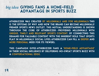 14
giving fans a home-field
advantage in sports buzz
big idea
thebuzzer was created by millennials and for millennials this
is the epitome of why and how the brand can become millennialsí
premier sports news outlet. this mutual understanding is shown
through the core of thebuzzer providing millennials with
unique, timely and relevant sports content. by connecting this
demand for valuable content with the inherent role that sports
play in millennialsí social lives, thebuzzer can fill a deeper and
more personal need for its viewers.
this campaign gives thebuzzer fans a home-field advantage
in their social influence by delivering no-sweat sports buzz with
a conversational edge.
 