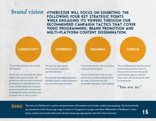15
@ thebuzzer will focus on exhibiting the
following four key strategic points
while engaging its viewers through our
recommended campaign tactics that cover
video programming, brand promotion and
multi-platform content dissemination.
brand vision
connectivity experience freshness purpose
“We are the performer. We are lively
and energetic.
We are your one-stop shop for a quick
laugh and the latest in sports. We
provide you with the most current and
breaking sports entertainment news
across multiple platforms so you feel
more connected with your peers and
knowledgeable about sporting events,
no matter who or where you are.”
“We are your team captain.
We are assertive, outspoken
and well-informed.
We streamline your digital experience
and filter content to make it relevant to
you so we don’t waste your time.”
“We are the visionary. We are creative,
resourceful and inspired.
We put a fresh twist on the way that
sports news is traditionally presented
by using a humorous tone and
personality that speaks your language.”
“We are Millennials in the 21st century
answering the question of who to
trust and what to watch. We are the
conversational edge for awkward
water-cooler talk and the funny video
at a house party.
“You are us.”
tone The tone of @TheBuzzer’s content and promotions will continue to be fresh, candid and easygoing. The brand should
be considerate of the diverse age range it caters to. To appeal to younger and older Millennials, @TheBuzzer’s video
hosts, content and social media posts should remain age appropriate and witty when necessary. 15
 