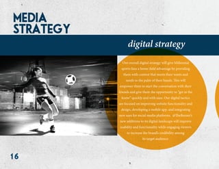 16
media
strategy
digital strategy
Our overall digital strategy will give Millennial
sports fans a home-field advantage by providing
them with content that meets their wants and
needs in the palm of their hands. This will
empower them to start the conversation with their
friends and give them the opportunity to “get in the
know” quickly and with ease. Our digital tactics
are focused on improving website functionality and
design, developing a mobile app, and integrating
new uses for social media platforms. @TheBuzzer’s
new additions to its digital landscape will improve
usability and functionality while engaging viewers
to increase the brand’s credibility among
its target audience.
 