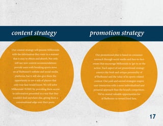 17
content strategy promotion strategy
Our content strategy will present Millennials
with the information they want in a manner
that is easy to obtain and absorb. Not only
will our new content recommendations
provide users with breaking sports news
on @TheBuzzer’s website and social media
platforms, but it will also give them the
opportunity to see a side of players that
only true fans would know. We will solve
Millennials’ FOMO by providing them access
to information presented in a way that they
wouldn’t find anywhere else, giving them a
conversational edge over their peers.
Our promotional plan is based on consumer
outreach through social media and face-to-face
events that encourage Millennials to ‘get in on the
action.’ Each aspect of our promotional strategy
conveys the fresh and unique personality of
@TheBuzzer and the value of its sports-related
content. Our paid and earned strategies inspire
user interaction with a more individualized and
personal approach than the brand’s competitors.
We’ve created valuable opportunities for
@TheBuzzer to reward loyal fans.
 
