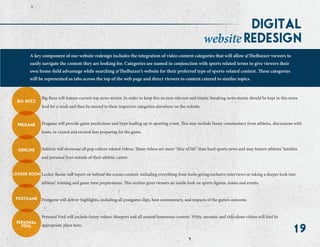 19
digital
A key component of our website redesign includes the integration of video content categories that will allow @TheBuzzer viewers to
easily navigate the content they are looking for. Categories are named in conjunction with sports related terms to give viewers their
own home-field advantage while searching @TheBuzzer’s website for their preferred type of sports-related content. These categories
will be represented as tabs across the top of the web page and direct viewers to content catered to similar topics.
redesignwebsite
big buzz
pregame
sideline
locker room
postgame
personal
foul
Big Buzz will feature current top news stories. In order to keep this section relevant and timely, breaking news stories should be kept in this news
feed for a week and then be moved to their respective categories elsewhere on the website.
Pregame will provide game predictions and hype leading up to sporting event. This may include funny commentary from athletes, discussions with
hosts, or crazed and excited fans preparing for the game.
Sideline will showcase all pop culture related videos. These videos are more “slice of life” than hard sports news and may feature athletes’ families
and personal lives outside of their athletic career.
Locker Room will report on behind the scenes content, including everything from hosts giving exclusive interviews or taking a deeper look into
athletes’ training and game time preparations. This section gives viewers an inside look on sports figures, teams and events.
Postgame will deliver highlights, including all postgame clips, host commentary, and impacts of the game’s outcome.
Personal Foul will include funny videos, bloopers and all around humorous content. Witty, sarcastic and ridiculous videos will find its
appropriate place here.
 