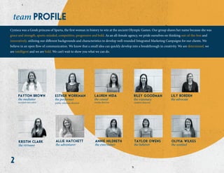 2
profileteam
the virtuoso
kristin clark
the adventurer
allie hatchett
the advocate
lily borden
the sentinel
olivia wilkes
the believer
taylor owens
the entertainer
annie hildreth
the visionary
riley goodman
creative director
the performer
esther workman
public relations director
the mediator
payton brown
account executive
the consul
lauren nida
media director
Cynisca was a Greek princess of Sparta, the first woman in history to win at the ancient Olympic Games. Our group shares her name because she was
grace and strength, sports-minded, competitive, progressive and bold. As an all-female agency, we pride ourselves on thinking out-of-the-box and
innovatively, utilizing our different backgrounds and characteristics to develop well-rounded Integrated Marketing Campaigns for our clients. We
believe in an open flow of communication. We know that a small idea can quickly develop into a breakthrough in creativity. We are determined, we
are intelligent and we are bold. We can’t wait to show you what we can do.
 