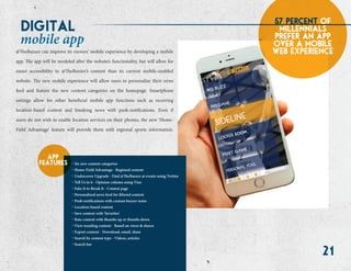 21
digital
mobile app
57 percent of
millennials
prefer an app
over a mobile
web experience
. Six new content categories
. Home-Field Advantage - Regional content
. Undercover Upgrade - Find @TheBuzzer at events using Twitter
. Tell Us in 6 - Opinion column using Vine
. Fake It to Break It - Contest page
. Personalized news feed for filtered content
. Push notifications with custom buzzer noise
. Location-based content
. Save content with ‘favorites’
. Rate content with thumbs up or thumbs down
. View trending content - Based on views & shares
. Export content - Download, email, share
. Search by content type - Videos, articles
. Search bar
app
features
@TheBuzzer can improve its viewers’ mobile experience by developing a mobile
app. The app will be modeled after the website’s functionality, but will allow for
easier accessibility to @TheBuzzer’s content than its current mobile-enabled
website. The new mobile experience will allow users to personalize their news
feed and feature the new content categories on the homepage. Smartphone
settings allow for other beneficial mobile app functions such as receiving
location-based content and breaking news with push-notifications. Even if
users do not wish to enable location services on their phones, the new ‘Home-
Field Advantage’ feature will provide them with regional sports information.
 