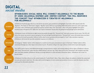 22
@TheBuzzer’s Facebook page will serve as the hub for top stories, game predictions and highlights. Each video will be placed under the
“Big Buzz”, “Pre Game” or “Post Game” category. “Big Buzz” posts will focus on providing Millennials factual, hard news, such as game stats.
“Pre Game” videos will feature game predictions and fan-oriented videos. The “Post Game” videos will contain highlights from games.
Facebook posts will appeal to the “Alpha Fan” and “Sports Chameleon” because they are getting the hard and light sports information.
@TheBuzzer’s tweets will showcase its light-hearted personality through GIFs, “Personal Foul” posts and consumer-driven tweets. The GIFs will
link to the current, top stories in sports, giving fans the hard and light-hearted sports news. “Personal Foul” tweets will include funny one-liners
to showcase the brand’s personality. Followers will be asked various questions and encouraged to “tweet” video and photo responses.
@TheBuzzer will retweet the top video and photo responses to its followers.
On Instagram, “Sideline” photos will be displayed to visually tie in the sports entertainment aspect of the brand. “Sideline” photos will be
represented through pop culture figure interactions in sports. The photos will give the target audience a fresh twist on sport photography.
Vine will be used to interact with Millennials through creating humorous content and revining audience-driven videos. @TheBuzzer will post
short, funny “Personal Foul” videos that show athlete bloopers and mess-ups. These videos portray the “humanized” side of athletes and make
them seem more relatable. @TheBuzzer will also encourage followers to create and send in humorous videos. @TheBuzzer will “revine” its
favorite videos.
@TheBuzzer’s YouTube will serve as the central-location for “Locker Room” videos. These videos will give the audience a behind-the-scenes look
at events and exclusive interviews. The videos will reveal the logistics of event creation and incentivize viewers to watch the channel, since they
cannot get the information elsewhere.
social media
facebook
twitter
instagram
vine
youtube
thebuzzer's social media will connect millennials to the brand
by using millennial-inspired and -driven content. this will reinforce
the concept that @@ thebuzzer is @ created by @Millennials
for millennials.@ @@
digital
 