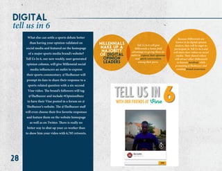 28
What else can settle a sports debate better
than having your opinion validated on
social media and featured on the homepage
of a major sports media brand’s website?
Tell Us In 6, our new weekly, user-generated
opinion column, will give Millennial social
media influencers an outlet to express
their sports commentary. @TheBuzzer will
prompt its fans to share their response to a
sports-related question with a six-second
Vine video. The brand’s followers will tag
@TheBuzzer and include #OpinionBuzz
to have their Vine posted in a forum on @
TheBuzzer’s website. The @TheBuzzer staff
will even choose their five favorite responses
and feature them on the website homepage
as well as on Twitter. There is really no
better way to shut up your co-worker than
to show him your video with 6,785 retweets.
millennials
make up a
majority
of digital
opinion
leaders
Tell Us In 6 will give
Millennials a home-field
advantage by giving them an
outlet to express their opinions
and spark conversation
among their peers.
Because Millennials are
known to be digital opinion
leaders, they will be eager to
participate in Tell Us In 6 and
will share their videos on social
media. Their shared videos
will attract other Millennials
to become involved, while
promoting @TheBuzzer and
creating brand awareness.
digital
tell us in 6
 