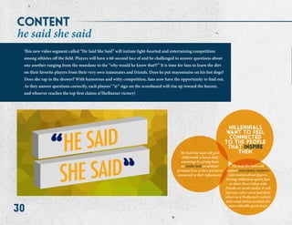 30
he said she said
This new video segment called “He Said She Said” will initiate light-hearted and entertaining competition
among athletes off the field. Players will have a 60-second face of and be challenged to answer questions about
one another ranging from the mundane to the “why would he know that?!” It is time for fans to learn the dirt
on their favorite players from their very own teammates and friends. Does he put mayonnaise on his hot dogs?
Does she rap in the shower? With humorous and witty competition, fans now have the opportunity to find out.
As they answer questions correctly, each players’ “@” sign on the scoreboard will rise up toward the buzzer,
and whoever reaches the top first claims @TheBuzzer victory!
millennials
want to feel
connected
to the people
that inspire
themHe Said She Said will give
Millennials a home-field
advantage by giving them
an inside look on athletes’
personal lives so they feel more
connected to their influencers.
He Said She Said will
capture unscripted, exclusive
information about players,
driving Millennial sports fans
to share these videos with
friends on social media. It will
increase video views and drive
others to @TheBuzzer’s website
and social media accounts for
more valuable sports buzz.
content
 