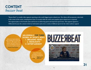 31
millennials top three
desires in sports news@
1. breaking news
2. highlights
3. entertainment
“Buzzer Beat” is a weekly video segment reporting on the week’s biggest sports-related news. The videos will incorporate a shot clock
in the corner of the screen, counting down from 35 seconds while the week’s most popular sports related news is reported.
This segment plays on the brand’s name and focuses on delivering quick and important sports buzz. This segment appeals to
Millennials because the content is brief yet informative and covers a variety of different sports for the widest audience appeal.
content
buzzer beat
Both of our target audiences
value breaking news stories and
“big buzz.” This regular news
segment will cause viewers to
return to @TheBuzzer for the
latest news in sports, creating
greater brand loyalty.
BuzzerBeat gives
@TheBuzzer viewers a
home-field advantage by
offering the biggest sports
news in rapid time.
 