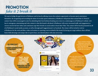 33
promotion
50 percent of
millennials trust
user-generated
content more
than other
media
fake it 2 break it
We want to bridge the gap between @TheBuzzer and its fans by offering viewers the exclusive opportunity to become sports entertainers
themselves. By recognizing and rewarding the talent of everyday sports enthusiasts, @TheBuzzer will present their annual Fake It 2 Break It
contest. Fans will be encouraged to enter by submitting their best fictitious breaking news story to a contest page on @TheBuzzer’s website. Let’s
face it: outrageous, entertaining and witty content is what this brand is all about! @TheBuzzer will receive increased traffic and engagement as
viewers vote for the best videos and contestants urge their friends on social media to boost their ‘likes.’ The contest will be heavily promoted on all
of @TheBuzzer’s social media accounts, as well as through paid ‘suggested posts’ on Facebook. The winner will be invited to work at
@TheBuzzer for the week and film a video on location at a sporting event on behalf of the brand. By having our target audience show off their
home-field advantage and unique take on sports buzz, one talented player will come out on top.
they also
consider
this user-
generated
content 30
percent more
memorable
Fake It 2 Break It will give
Millennials a home-field
advantage by giving them news
story videos they will trust
because they are covered by
people they can relate to.
Due to the rules of entry, Fake
It 2 Break It will gain
@TheBuzzer more Facebook
“likes,” Twitter followers, and
an abundance of shared user-
generated videos which will
increase brand awareness and
serve as free advertising.
 