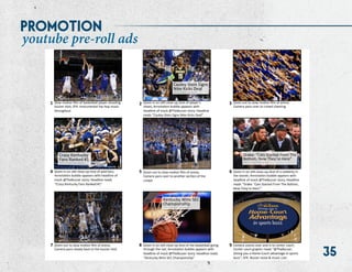 35
Cauley-­‐Stein	
  Signs	
  
Nike	
  Kicks	
  Deal	
  
FEB	
  23,	
  5:34pm	
  |	
  @TheBuzzer	
  
Crazy	
  Kentucky	
  
Fans	
  Ranked	
  #1	
  	
  
MAR	
  2,	
  11:10am	
  |	
  @TheBuzzer	
  
Drake:	
  “Cats	
  Started	
  From	
  The	
  
BoNom,	
  Now	
  They’re	
  Here”	
  
MAR	
  10,	
  1:02pm	
  |	
  @TheBuzzer	
  
Kentucky	
  Wins	
  SEC	
  
Championship	
  
	
  MAR	
  15,	
  11:59pm	
  |	
  @TheBuzzer	
  
Slow	
  moUon	
  ﬁlm	
  of	
  basketball	
  player	
  shooUng	
  
buzzer	
  shot;	
  SFX:	
  Instrumental	
  hip-­‐hop	
  music	
  
throughout	
  
Zoom	
  in	
  on	
  sUll	
  close-­‐up	
  shot	
  of	
  player’s	
  
shoes;	
  AnnotaUon	
  bubble	
  appears	
  with	
  
headline	
  of	
  mock	
  @TheBuzzer	
  story;	
  Headline	
  
reads	
  “Cauley-­‐Stein	
  Signs	
  Nike	
  Kicks	
  Deal”	
  
Zoom	
  out	
  to	
  slow	
  moUon	
  ﬁlm	
  of	
  arena;	
  
Camera	
  pans	
  over	
  to	
  crowd	
  cheering	
  
Zoom	
  in	
  on	
  sUll	
  close-­‐up	
  shot	
  of	
  wild	
  fans;	
  
AnnotaUon	
  bubble	
  appears	
  with	
  headline	
  of	
  
mock	
  @TheBuzzer	
  story;	
  Headline	
  reads	
  
“Crazy	
  Kentucky	
  Fans	
  Ranked	
  #1”	
  
Zoom	
  out	
  to	
  slow	
  moUon	
  ﬁlm	
  of	
  arena;	
  
Camera	
  pans	
  over	
  to	
  another	
  secUon	
  of	
  the	
  
crowd	
  
Zoom	
  in	
  on	
  sUll	
  close-­‐up	
  shot	
  of	
  a	
  celebrity	
  in	
  
the	
  stands;	
  AnnotaUon	
  bubble	
  appears	
  with	
  
headline	
  of	
  mock	
  @TheBuzzer	
  story;	
  Headline	
  
reads	
  “Drake:	
  ‘Cats	
  Started	
  From	
  The	
  BoNom,	
  
Now	
  They’re	
  Here’”	
  
Zoom	
  in	
  on	
  sUll	
  close-­‐up	
  shot	
  of	
  the	
  basketball	
  going	
  
through	
  the	
  net;	
  AnnotaUon	
  bubble	
  appears	
  with	
  
headline	
  of	
  mock	
  @TheBuzzer	
  story;	
  Headline	
  reads	
  
“Kentucky	
  Wins	
  SEC	
  Championship”	
  
Zoom	
  out	
  to	
  slow	
  moUon	
  ﬁlm	
  of	
  arena;	
  
Camera	
  pans	
  slowly	
  back	
  to	
  the	
  buzzer	
  shot	
  
Camera	
  zooms	
  over	
  and	
  in	
  to	
  center	
  court;	
  
Center	
  court	
  graphic	
  reads	
  “@TheBuzzer:	
  
Giving	
  you	
  a	
  Home-­‐Court	
  advantage	
  in	
  sports	
  
buzz”;	
  SFX:	
  Buzzer	
  noise	
  &	
  music	
  cuts	
  
1	
   2	
   3	
  
4	
   5	
   6	
  
7	
   8	
   9	
  
youtube pre-roll ads
promotion
 