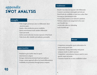 40
appendix
weaknesses
strengths
threats
opportunities
. Brand’s voice does not resonate with Millennials
. Content is not always meaningful and relevant
. Brand looks for credibility in hard news rather than
focusing on entertainment niche
. Social media content is not tailored to platform
. Website content is not categorized in the most
user-friendly way
. Article⁄video titles are misleading
. Lack of mobile app
. Video length and format caters to Millennials’ short
attention spans
. Quality video production proves credibility
. Sports entertainment niche satisfies Millennials’
wants and needs
. Active social media sites increase exposure of the brand
. Video hosts offer relatable and authentic personality
. Potential to gain market share in sports
entertainment category
. Stronger relationship between brand and audience
. Unique content approach allows for brand differentiation
. Availability for promotion through parent company
. Competitors monopolize sports information for
more serious sports fans
. Competitors’ strong relationship with parent
company results in added exposure
. Competitors’ customization features speak to users
specific wants and needs
. Consumer loyalty lies in more established outlets
swot analysis
 