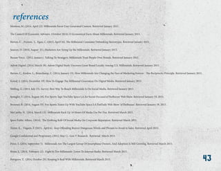 43
Montesa, M. (2014, April 22). Millennials Favor User Generated Content. Retrieved January 2015.
The Council Of Economic Advisers. (October 2014).15 Economical Facts About Millennials. Retrieved January 2015.
Barton, C. , Fromm, J., Egan, C. (2012, April 16). The Millennial Consumer Debunking Stereotypes. Retrieved January 2015.
Searcey, D. (2014, August 21). Marketers Are Sizing Up the Millennials. Retrieved January 2015.
Bazaar Voice. (2012, January). Talking To Strangers: Millennials Trust People Over Brands. Retrieved January 2015.
Adroit Digital. (2014, March 18). Adroit Digital Study Uncovers Great Brand Loyalty Among U.S. Millennials. Retrieved January 2015.
Barton, C., Koslow, L., Beauchamp, C. (2014, January 15). How Millennials Are Changing the Face of Marketing Forever - The Reciprocity Principle. Retrieved January 2015.
Kowal, S. (2014, December 19). How To Engage The Millennial Generation On Digital Media. Retrieved January 2015.
Sterling, G. (2014, July 15). Survey: Best Way To Reach Millennials Is On Social Media. Retrieved January 2015.
Spangler, T. (2014, August 18). Fox Sports Taps YouTube Space LA for Social-Focused @TheBuzzer Web Show. Retrieved January 19, 2015.
Brouwer, B. (2014, August 19). Fox Sports Teams Up With YouTube Space LA ForDaily Web Show ‘@TheBuzzer’. Retrieved January 19, 2015.
McCarthy, N. (2014, March 13). Millennials Rack Up 18 Hours Of Media Use Per Day. Retrieved March 2015.
Ipsos Public Affairs. (2014). The Evolving Role Of Social Media On Corporate Reputation. Retrieved March 2015.
Taylor, K., Visgatis, F. (2015, April 6). Stop Offending Buyers: Dangerous Words and Phrases to Avoid in Sales. Retrieved April 2015.
Google Confidential and Proprietary. (2012, May 1). Gen V Research. Retrieved March 2015.
Perez, S. (2014, September 5). Millennials Are The Largest Group Of Smartphone Owners, And Adoption Is Still Growing. Retrieved March 2015.
Rosin, L. (2014, February 12). Eight In Ten Millennials Listen To Internet Radio. Retrieved March 2015.
Pettigrew, T. (2014, October 29). Keeping It Real With Millennials. Retrieved March 2015.
references
43
 