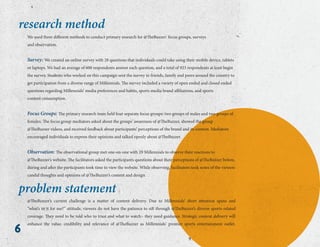 6
@TheBuzzer’s current challenge is a matter of content delivery. Due to Millennials’ short attention spans and
“what’s in it for me?” attitude, viewers do not have the patience to sift through @TheBuzzer’s diverse sports-related
coverage. They need to be told who to trust and what to watch– they need guidance. Strategic content delivery will
enhance the value, credibility and relevance of @TheBuzzer as Millennials’ premier sports entertainment outlet.
problem statement
We used three different methods to conduct primary research for @TheBuzzer: focus groups, surveys
and observation.
Survey: We created an online survey with 28 questions that individuals could take using their mobile device, tablets
or laptops. We had an average of 600 respondents answer each question, and a total of 923 respondents at least begin
the survey. Students who worked on this campaign sent the survey to friends, family and peers around the country to
get participation from a diverse range of Millennials. The survey included a variety of open ended and closed ended
questions regarding Millennials’ media preferences and habits, sports media brand affiliations, and sports
content consumption.
Focus Groups: The primary research team held four separate focus groups: two groups of males and two groups of
females. The focus group mediators asked about the groups’ awareness of @TheBuzzer, showed the group
@TheBuzzer videos, and received feedback about participants’ perceptions of the brand and its content. Mediators
encouraged individuals to express their opinions and talked openly about @TheBuzzer.
Observation: The observational group met one-on-one with 29 Millennials to observe their reactions to
@TheBuzzer’s website. The facilitators asked the participants questions about their perceptions of @TheBuzzer before,
during and after the participants took time to view the website. While observing, facilitators took notes of the viewers
candid thoughts and opinions of @TheBuzzer’s content and design.
research method
 