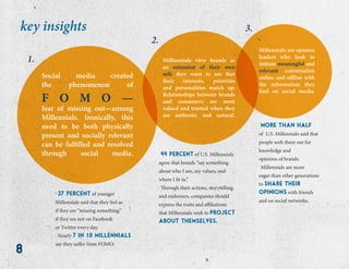 8
key insights
Social media created
the phenomenon of
F O M O —
fear of missing out—among
Millennials. Ironically, this
need to be both physically
present and socially relevant
can be fulfilled and resolved
through social media.
Milliennials view brands as
an extension of their own
self; they want to see that
their interests, priorities
and personalities match up.
Relationships between brands
and consumers are most
valued and trusted when they
are authentic and natural.
Millennials are opinion
leaders who look to
initiate meaningful and
relevant conversation
online and offline with
the information they
find on social media.
1.
2.
3.
. 37 percent of younger
Millennials said that they feel as
if they are “missing something”
if they are not on Facebook
or Twitter every day.
. Nearly 7 in 10 millennials
say they suffer from FOMO.
. 44 percent of U.S. Millennials
agree that brands “say something
about who I am, my values, and
where I fit in.”
. Through their actions, storytelling,
and endorsers, companies should
express the traits and affiliations
that Millennials wish to project
about themselves.
. more than half
of U.S. Millennials said that
people seek them out for
knowledge and
opinions of brands.
. Millennials are more
eager than other generations
to share their
opinions with friends
and on social networks.
 