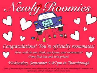 Newly
Roomies
Newly Roomies
How well do you think you know your roommates?
Come find out and win prizes!
Congratulations! You’re officially roommates!
[note: If one or two of your roommates are not able to attend, you can still play! You do not need to bring all 4 roommates to be
eligible to play, although more players is better for your team!]
Wednesday, September 9 @7pm in Thornbrough
 