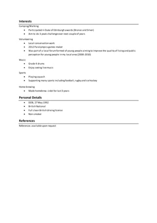 Interests
Camping/Walking
 Participated in Duke of Edinburgh awards (Bronze and Silver)
 Aim to do 3 peak challengeover next coupleof years
Volunteering
 Local conservation work
 2012 Paralympicsgames-maker
 Was partof a local forumformed of young people aimingto improve the quality of livingand public
perception for young people in my local area (2008-2010)
Music
 Grade 4 drums
 Enjoy seeing livemusic
Sports
 Playingsquash
 Supporting many sports includingfootball,rugby and icehockey
Home-brewing
 Made homebrew cider for last3 years
Personal Details
 DOB, 27 May 1992
 British National
 Full clean British drivinglicense
 Non-smoker
References
References availableupon request
 