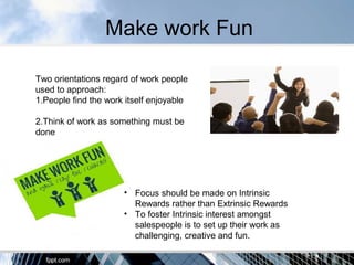 Make work Fun
Two orientations regard of work people
used to approach:
1.People find the work itself enjoyable
2.Think of work as something must be
done
• Focus should be made on Intrinsic
Rewards rather than Extrinsic Rewards
• To foster Intrinsic interest amongst
salespeople is to set up their work as
challenging, creative and fun.
 