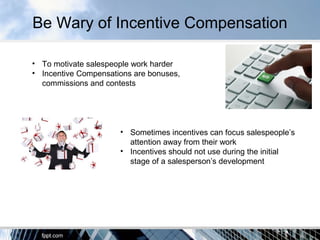 Be Wary of Incentive Compensation
• To motivate salespeople work harder
• Incentive Compensations are bonuses,
commissions and contests
• Sometimes incentives can focus salespeople’s
attention away from their work
• Incentives should not use during the initial
stage of a salesperson’s development
 