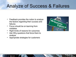 Analyze of Success & Failures
• Feedback provides the notion to analyze
the factors regarding their success and
failures
• Focus should be on learning from
mistakes
• Right kinds of reasons for outcomes
• Ask Why questions that force them to
analyze
• Appropriate strategies for customers
 
