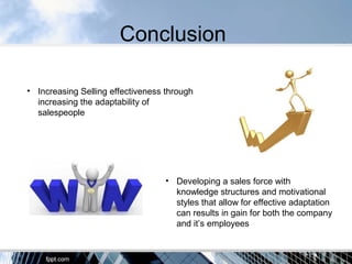 Conclusion
• Increasing Selling effectiveness through
increasing the adaptability of
salespeople
• Developing a sales force with
knowledge structures and motivational
styles that allow for effective adaptation
can results in gain for both the company
and it’s employees
 