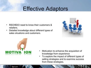 Effective Adaptors
• RSO/BDO need to know their customers &
retailers.
• Detailed knowledge about different types of
sales situations and customers.
• Motivation to enhance the acquisition of
knowledge from experience
• To explore the impact of different types of
selling strategies and to examine success
from these strategies.
 